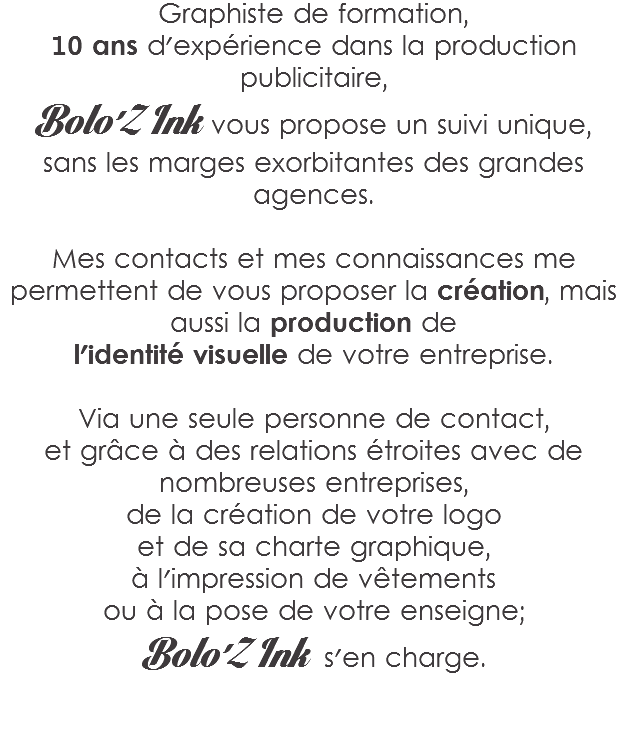Graphiste de formation,
10 ans d'expérience dans la production publicitaire,
Bolo'Z Ink vous propose un suivi unique,
sans les marges exorbitantes des grandes agences. Mes contacts et mes connaissances me permettent de vous proposer la création, mais aussi la production de
l'identité visuelle de votre entreprise. Via une seule personne de contact,
et grâce à des relations étroites avec de nombreuses entreprises,
de la création de votre logo et de sa charte graphique,
à l'impression de vêtements
ou à la pose de votre enseigne;
Bolo'Z Ink s'en charge. 