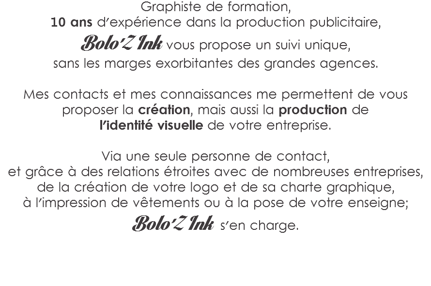 Graphiste de formation,
10 ans d'expérience dans la production publicitaire,
Bolo'Z Ink vous propose un suivi unique,
sans les marges exorbitantes des grandes agences. Mes contacts et mes connaissances me permettent de vous proposer la création, mais aussi la production de
l'identité visuelle de votre entreprise. Via une seule personne de contact,
et grâce à des relations étroites avec de nombreuses entreprises,
de la création de votre logo et de sa charte graphique,
à l'impression de vêtements ou à la pose de votre enseigne;
Bolo'Z Ink s'en charge. 